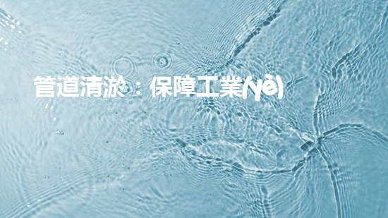 管道清淤：保障工業(yè)安全，提升設(shè)備壽命